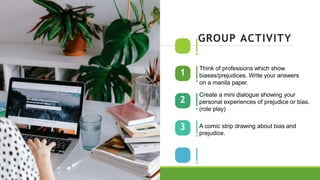 1
2
3
GROUP ACTIVITY
Think of professions which show
biases/prejudices. Write your answers
on a manila paper.
Create a mini dialogue showing your
personal experiences of prejudice or bias.
(role play)
A comic strip drawing about bias and
prejudice.
 