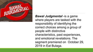 Bawal Judgmental -is a game
where players are tasked with the
responsibility of identifying the
correct choices among a group of
people with distinctive
characteristics, past experiences,
and emotional revelations. The
segment premiered on October 29,
2019 in Eat Bulaga.
 