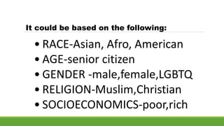 • RACE-Asian, Afro, American
• AGE-senior citizen
• GENDER -male,female,LGBTQ
• RELIGION-Muslim,Christian
• SOCIOECONOMICS-poor,rich
It could be based on the following:
 