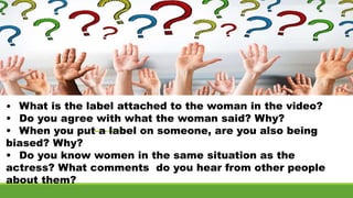 • What is the label attached to the woman in the video?
• Do you agree with what the woman said? Why?
• When you put a label on someone, are you also being
biased? Why?
• Do you know women in the same situation as the
actress? What comments do you hear from other people
about them?
 