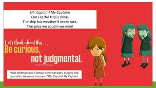 Oh. Captain! My Captain!
Our Fearful trip is done.
The ship has weather’d every rack,
The prize we sought we won!
Walt Whitman was a famous American poet, essayist and
journalist. He wrote the poem “Oh, Captain! My Captain!
 