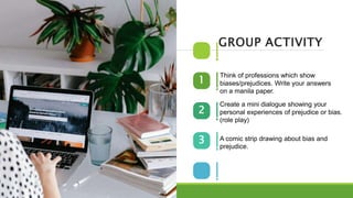 Think of professions which show
biases/prejudices. Write your answers
on a manila paper.
1
2
3
GROUP ACTIVITY
Create a mini dialogue showing your
personal experiences of prejudice or bias.
(role play)
A comic strip drawing about bias and
prejudice.
 
