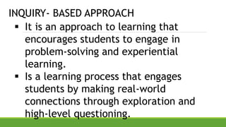 INQUIRY- BASED APPROACH
 It is an approach to learning that
encourages students to engage in
problem-solving and experiential
learning.
 Is a learning process that engages
students by making real-world
connections through exploration and
high-level questioning.
 