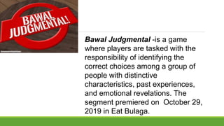 Bawal Judgmental -is a game
where players are tasked with the
responsibility of identifying the
correct choices among a group of
people with distinctive
characteristics, past experiences,
and emotional revelations. The
segment premiered on October 29,
2019 in Eat Bulaga.
 