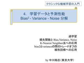 4. 学習データと予測性能
Bias2 - Variance - Noise 分解
過学習
損失関数と Bias,Variance, Noise
K-Nearest Neighbor法への応用
bias2とvarianceの間のトレードオフの
線形回帰への応用
クラシックな機械学習の入門
by 中川裕志（東京大学）
 