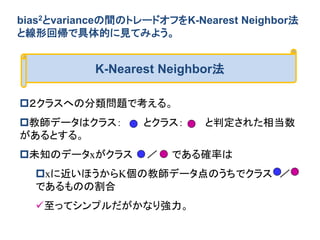 bias2とvarianceの間のトレードオフをK-Nearest Neighbor法
と線形回帰で具体的に見てみよう。
K-Nearest Neighbor法
２クラスへの分類問題で考える。
教師データはクラス： とクラス： と判定された...