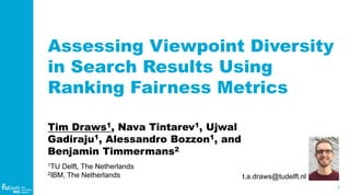 1
WIS
Web
Information
Systems
Assessing Viewpoint Diversity
in Search Results Using
Ranking Fairness Metrics
Tim Draws1, Nava Tintarev1, Ujwal
Gadiraju1, Alessandro Bozzon1, and
Benjamin Timmermans2
1TU Delft, The Netherlands
2IBM, The Netherlands t.a.draws@tudelft.nl
 