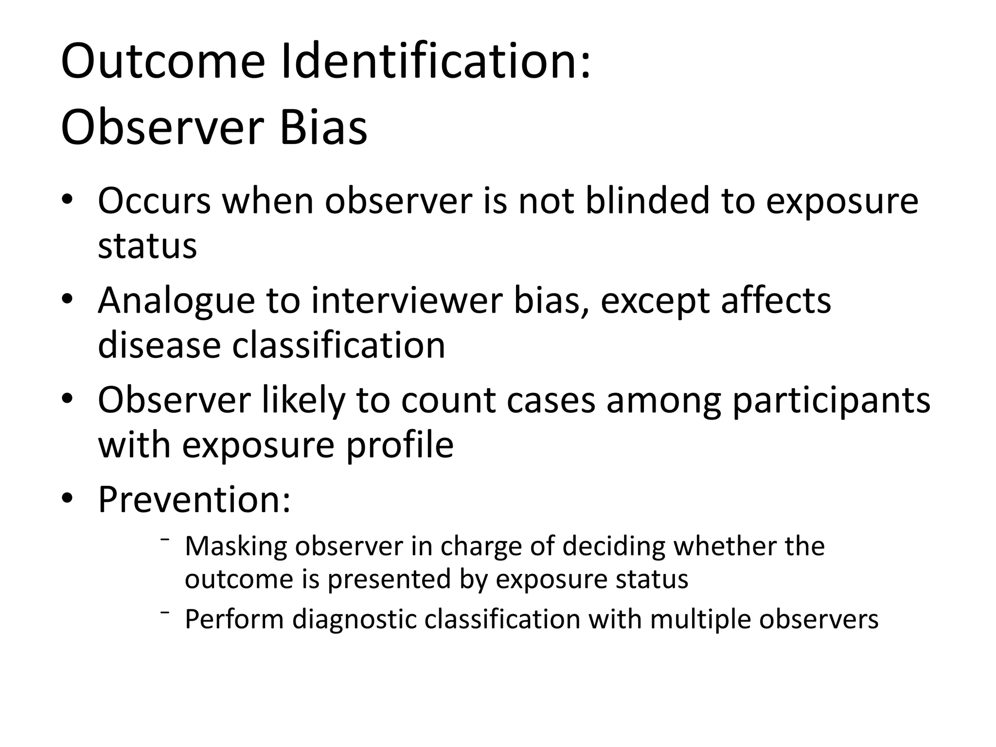 Outcome Identification:
Observer Bias
• Occurs when observer is not blinded to exposure
status
• Analogue to interviewer bias, except affects
disease classification
• Observer likely to count cases among participants
with exposure profile
• Prevention:
⁻ Masking observer in charge of deciding whether the
outcome is presented by exposure status
⁻ Perform diagnostic classification with multiple observers
 