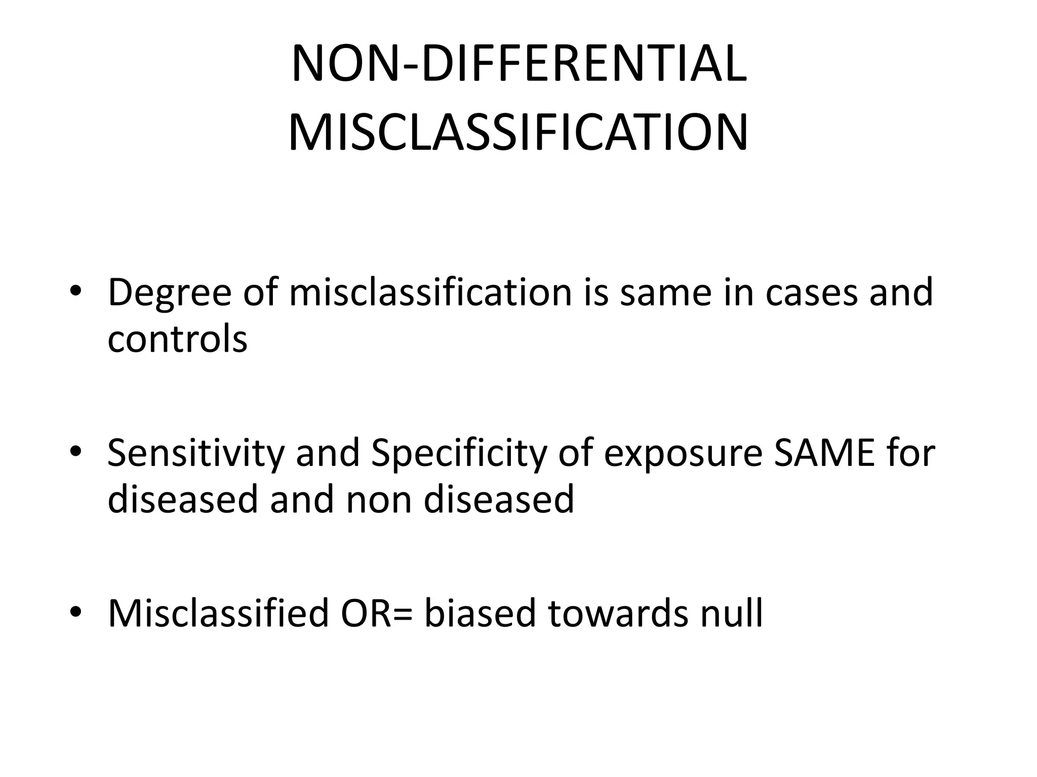 NON-DIFFERENTIAL
MISCLASSIFICATION
• Degree of misclassification is same in cases and
controls
• Sensitivity and Specificity of exposure SAME for
diseased and non diseased
• Misclassified OR= biased towards null
 