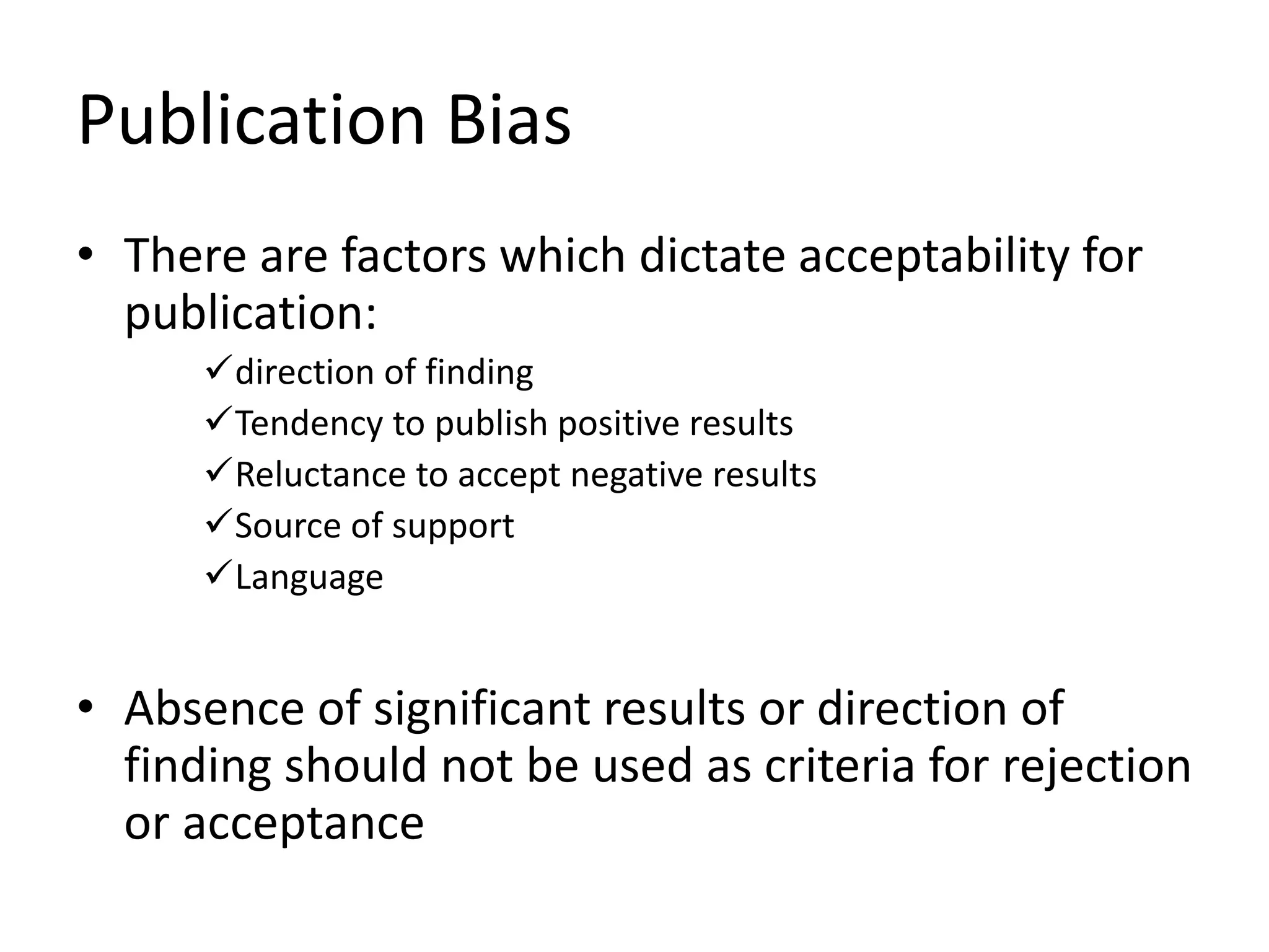 Publication Bias
• There are factors which dictate acceptability for
publication:
direction of finding
Tendency to publish positive results
Reluctance to accept negative results
Source of support
Language
• Absence of significant results or direction of
finding should not be used as criteria for rejection
or acceptance
 