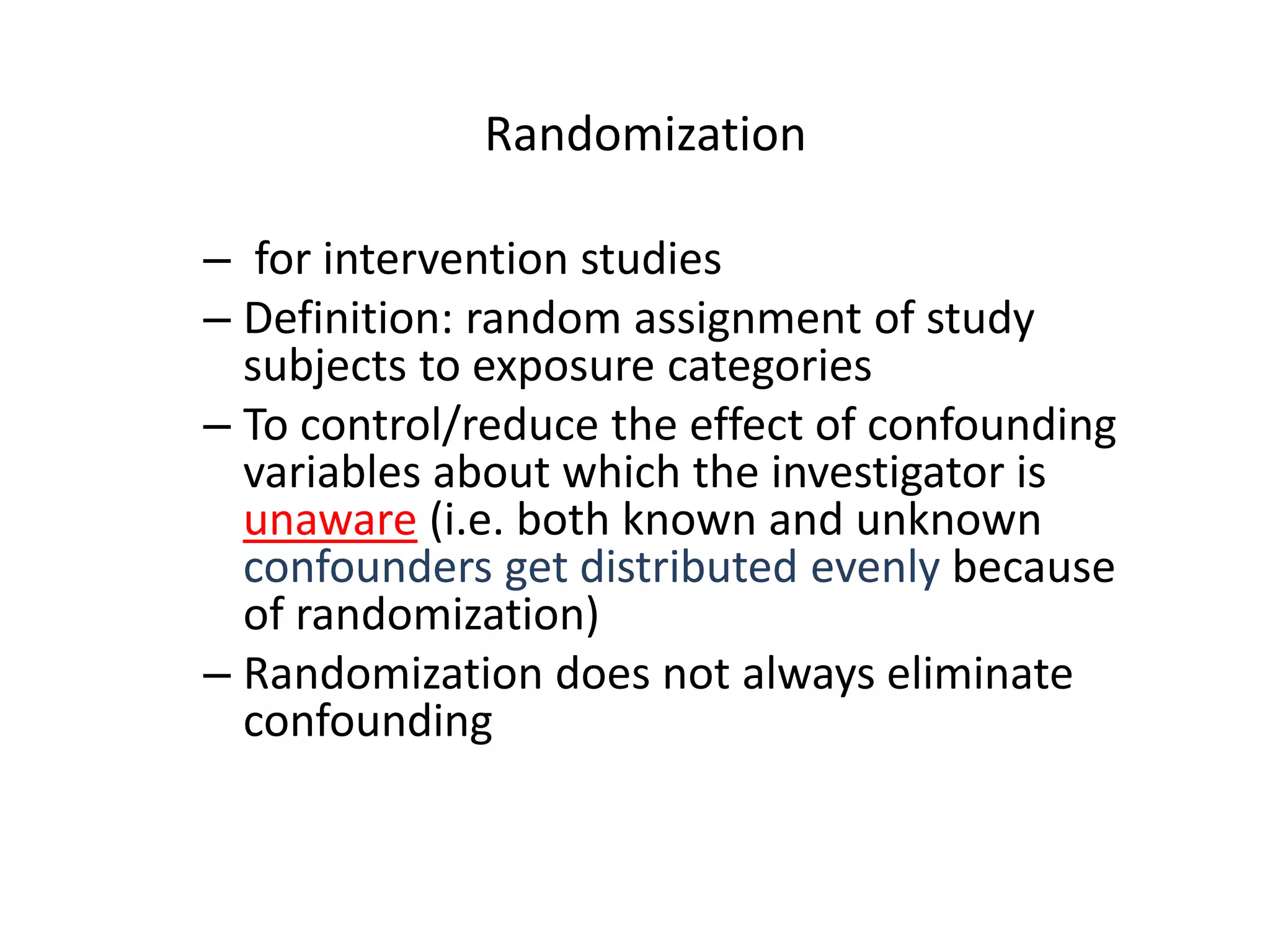 Randomization
– for intervention studies
– Definition: random assignment of study
subjects to exposure categories
– To control/reduce the effect of confounding
variables about which the investigator is
unaware (i.e. both known and unknown
confounders get distributed evenly because
of randomization)
– Randomization does not always eliminate
confounding
 
