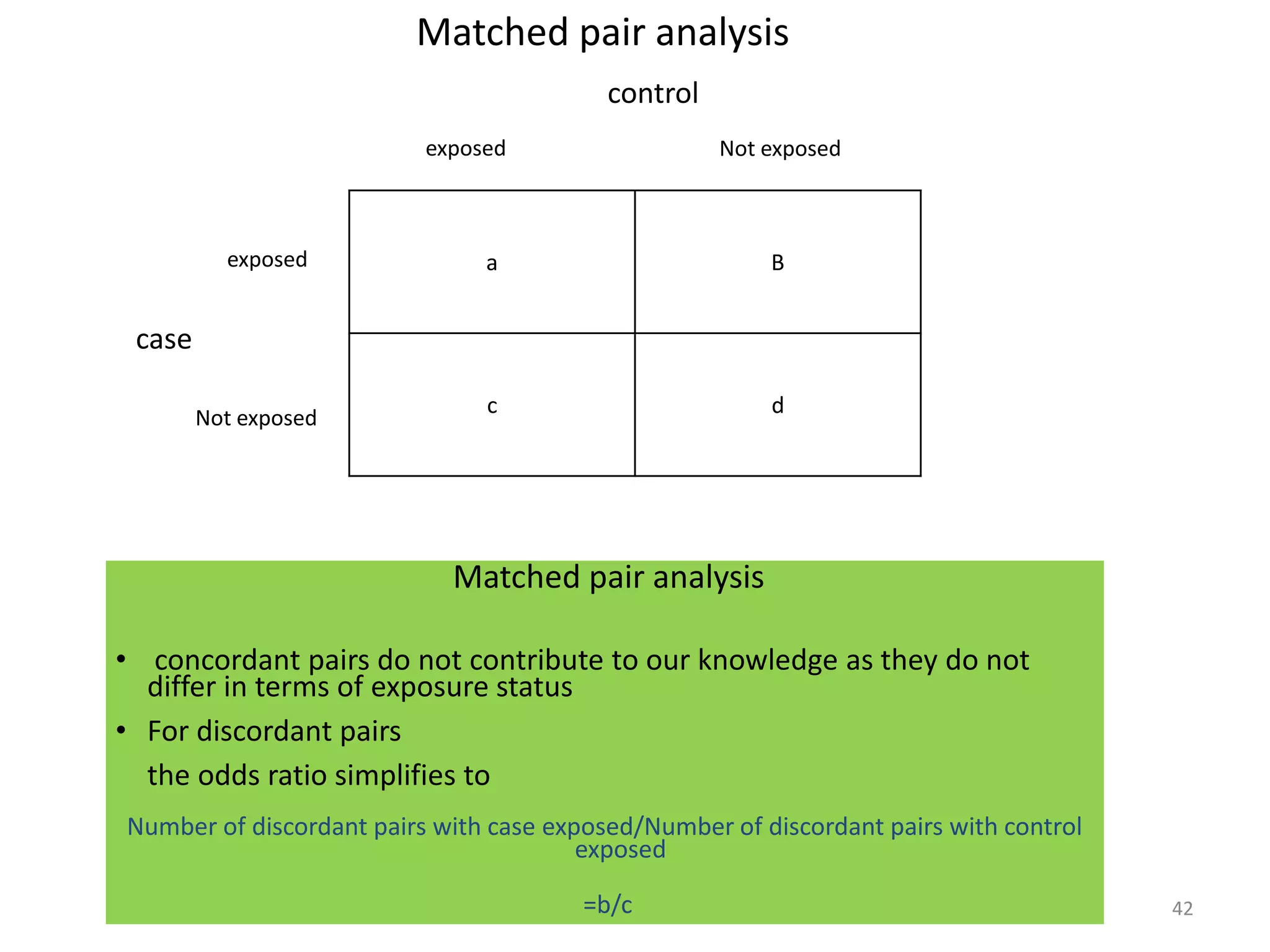 42
Matched pair analysis
a B
c d
case
Not exposed
exposed
exposed Not exposed
control
Matched pair analysis
• concordant pairs do not contribute to our knowledge as they do not
differ in terms of exposure status
• For discordant pairs
the odds ratio simplifies to
Number of discordant pairs with case exposed/Number of discordant pairs with control
exposed
=b/c
 