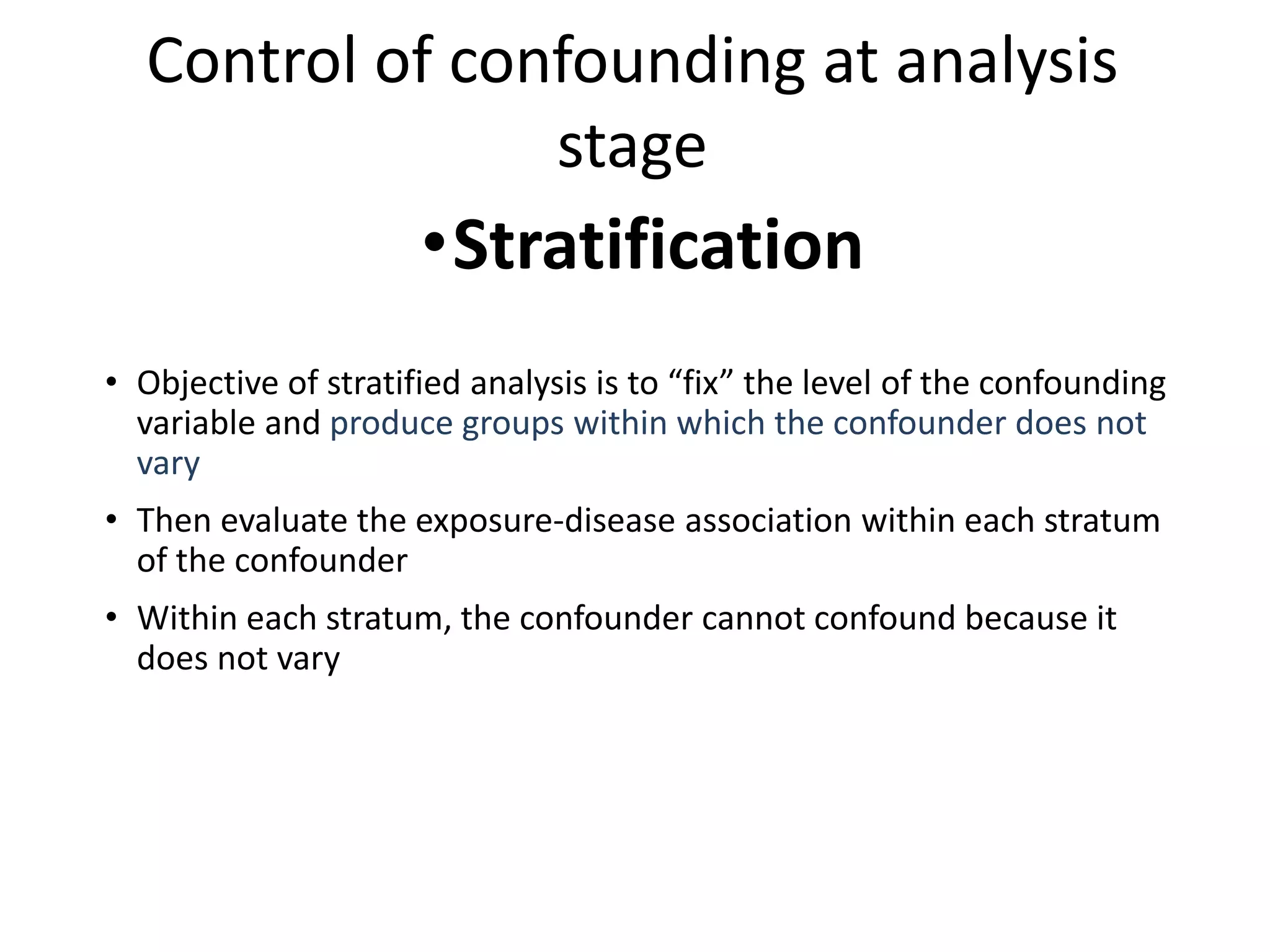 Control of confounding at analysis
stage
•Stratification
• Objective of stratified analysis is to “fix” the level of the confounding
variable and produce groups within which the confounder does not
vary
• Then evaluate the exposure-disease association within each stratum
of the confounder
• Within each stratum, the confounder cannot confound because it
does not vary
 