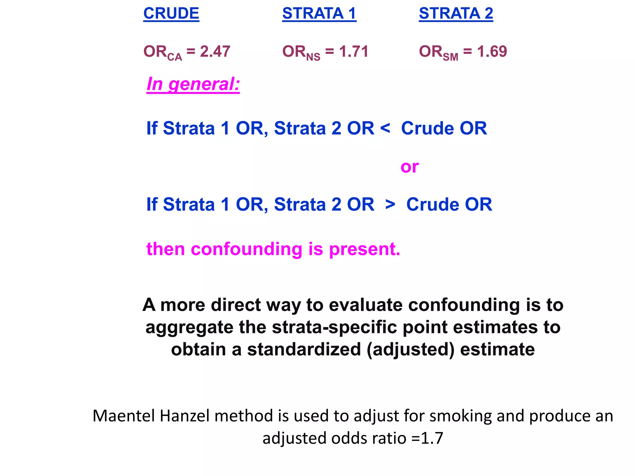 In general:
If Strata 1 OR, Strata 2 OR < Crude OR
or
If Strata 1 OR, Strata 2 OR > Crude OR
then confounding is present.
CRUDE
ORCA = 2.47
STRATA 1
ORNS = 1.71
STRATA 2
ORSM = 1.69
A more direct way to evaluate confounding is to
aggregate the strata-specific point estimates to
obtain a standardized (adjusted) estimate
Maentel Hanzel method is used to adjust for smoking and produce an
adjusted odds ratio =1.7
 