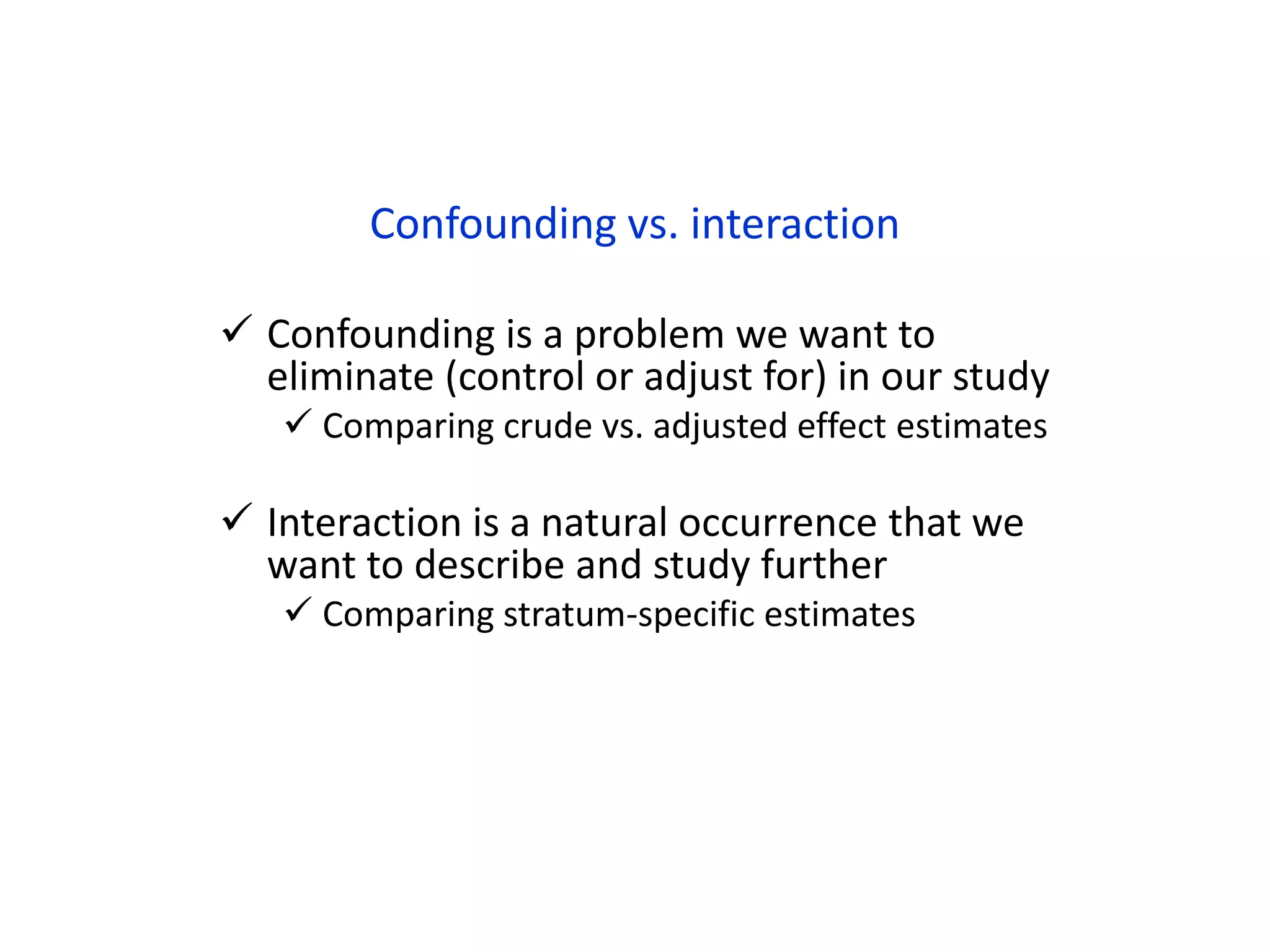 Confounding vs. interaction
 Confounding is a problem we want to
eliminate (control or adjust for) in our study
 Comparing crude vs. adjusted effect estimates
 Interaction is a natural occurrence that we
want to describe and study further
 Comparing stratum-specific estimates
 