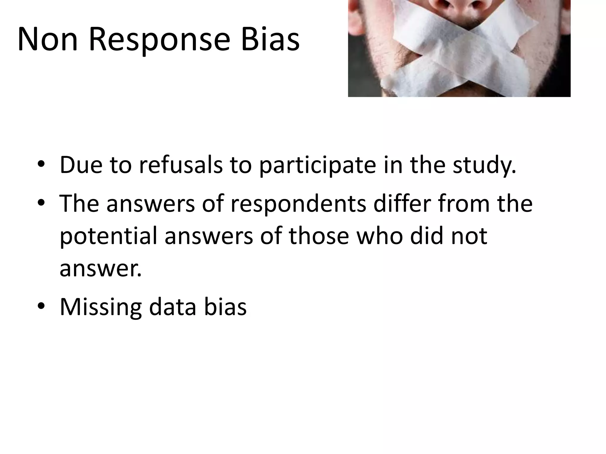 Non Response Bias
• Due to refusals to participate in the study.
• The answers of respondents differ from the
potential answers of those who did not
answer.
• Missing data bias
 