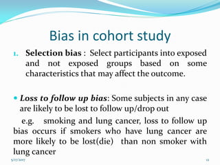 Bias in cohort study
1. Selection bias : Select participants into exposed
and not exposed groups based on some
characteristics that may affect the outcome.
 Loss to follow up bias: Some subjects in any case
are likely to be lost to follow up/drop out
e.g. smoking and lung cancer, loss to follow up
bias occurs if smokers who have lung cancer are
more likely to be lost(die) than non smoker with
lung cancer
5/17/2017 12
 