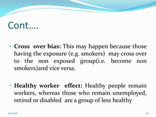 Cont….
• Cross over bias: This may happen because those
having the exposure (e.g. smokers) may cross over
to the non exposed group(i.e. become non
smokers)and vice versa.
• Healthy worker effect: Healthy people remain
workers, whereas those who remain unemployed,
retired or disabled are a group of less healthy
5/17/2017 13
 