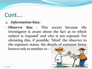 Cont….
2. Information bias:
• Observer bias : This occurs because the
investigator is aware about the fact as to which
subject is ‘exposed’ and who is not exposed. For
obviating this, if possible, ‘blind’ the observer to
the exposure status, the details of exposure being
known only to another co - worker
5/17/2017 14
 