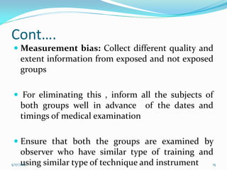 Cont….
 Measurement bias: Collect different quality and
extent information from exposed and not exposed
groups
 For eliminating this , inform all the subjects of
both groups well in advance of the dates and
timings of medical examination
 Ensure that both the groups are examined by
observer who have similar type of training and
using similar type of technique and instrument5/17/2017 15
 