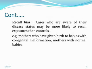 Cont…..
Recall bias : Cases who are aware of their
disease status may be more likely to recall
exposures than controls
e.g. mothers who have given birth to babies with
congenital malformation, mothers with normal
babies
5/17/2017 19
 