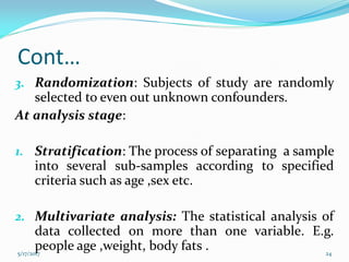 Cont…
3. Randomization: Subjects of study are randomly
selected to even out unknown confounders.
At analysis stage:
1. Stratification: The process of separating a sample
into several sub-samples according to specified
criteria such as age ,sex etc.
2. Multivariate analysis: The statistical analysis of
data collected on more than one variable. E.g.
people age ,weight, body fats .5/17/2017 24
 