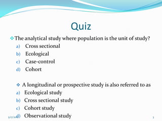 Quiz
The analytical study where population is the unit of study?
a) Cross sectional
b) Ecological
c) Case-control
d) Cohort
 A longitudinal or prospective study is also referred to as
a) Ecological study
b) Cross sectional study
c) Cohort study
d) Observational study5/17/2017 3
 