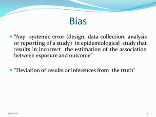 Bias
 “Any systemic error (design, data collection, analysis
or reporting of a study) in epidemiological study that
results in incorrect the estimation of the association
between exposure and outcome”
 “Deviation of results or inferences from the truth”
5/17/2017 4
 