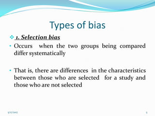 Types of bias
 1. Selection bias
• Occurs when the two groups being compared
differ systematically
• That is, there are differences in the characteristics
between those who are selected for a study and
those who are not selected
5/17/2017 5
 