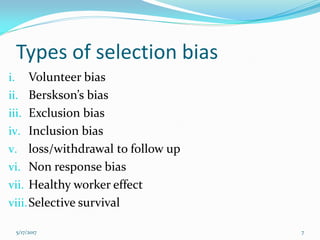 Types of selection bias
i. Volunteer bias
ii. Berskson’s bias
iii. Exclusion bias
iv. Inclusion bias
v. loss/withdrawal to follow up
vi. Non response bias
vii. Healthy worker effect
viii.Selective survival
5/17/2017 7
 