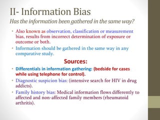 II- Information Bias
Hastheinformationbeen gatheredin thesameway?
• Also known as observation, classification or measurement
bias, results from incorrect determination of exposure or
outcome or both.
• Information should be gathered in the same way in any
comparative study.
Sources:
• Differentials in information gathering: (bedside for cases
while using telephone for control).
• Diagnostic suspicion bias: (intensive search for HIV in drug
addicts).
• Family history bias: Medical information flows differently to
affected and non-affected family members (rheumatoid
arthritis).
 