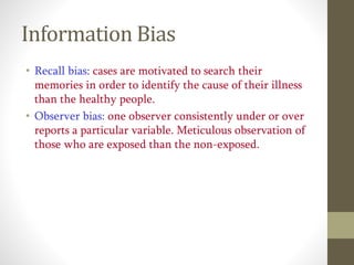 Information Bias
• Recall bias: cases are motivated to search their
memories in order to identify the cause of their illness
than the healthy people.
• Observer bias: one observer consistently under or over
reports a particular variable. Meticulous observation of
those who are exposed than the non-exposed.
 