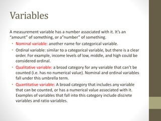 Variables
A measurement variable has a number associated with it. It’s an
“amount” of something, or a”number” of something.
• Nominal variable: another name for categorical variable.
• Ordinal variable: similar to a categorical variable, but there is a clear
order. For example, income levels of low, middle, and high could be
considered ordinal.
• Qualitative variable: a broad category for any variable that can’t be
counted (i.e. has no numerical value). Nominal and ordinal variables
fall under this umbrella term.
• Quantitative variable: A broad category that includes any variable
that can be counted, or has a numerical value associated with it.
Examples of variables that fall into this category include discrete
variables and ratio variables.
 