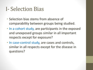 I- Selection Bias
• Selection bias stems from absence of
comparability between groups being studied.
• In a cohort study, are participants in the exposed
and unexposed groups similar in all important
respects except for exposure?
• In case-control study, are cases and controls,
similar in all respects except for the disease in
questions?
 