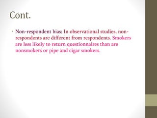 Cont.
• Non-respondent bias: In observational studies, non-
respondents are different from respondents. Smokers
are less likely to return questionnaires than are
nonsmokers or pipe and cigar smokers.
 