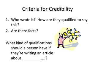 Criteria for Credibility
1. Who wrote it? How are they qualified to say
this?
2. Are there facts?
What kind of qualifications
should a person have if
they’re writing an article
about _________....?
 