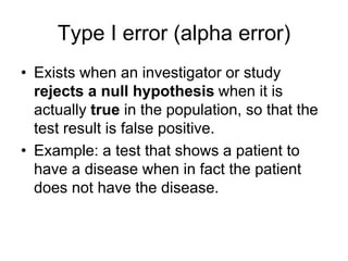 Type I error (alpha error)
• Exists when an investigator or study
rejects a null hypothesis when it is
actually true in the population, so that the
test result is false positive.
• Example: a test that shows a patient to
have a disease when in fact the patient
does not have the disease.
 
