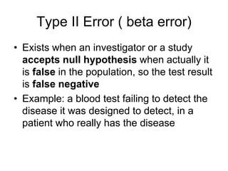 Type II Error ( beta error)
• Exists when an investigator or a study
accepts null hypothesis when actually it
is false in the population, so the test result
is false negative
• Example: a blood test failing to detect the
disease it was designed to detect, in a
patient who really has the disease
 