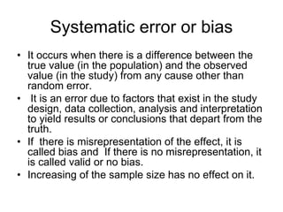 Systematic error or bias
• It occurs when there is a difference between the
true value (in the population) and the observed
value (in the study) from any cause other than
random error.
• It is an error due to factors that exist in the study
design, data collection, analysis and interpretation
to yield results or conclusions that depart from the
truth.
• If there is misrepresentation of the effect, it is
called bias and If there is no misrepresentation, it
is called valid or no bias.
• Increasing of the sample size has no effect on it.
 