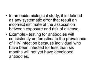• In an epidemiological study, it is defined
as any systematic error that result an
incorrect estimate of the association
between exposure and risk of disease.
• Example - testing for antibodies will
consistently underestimate the prevalence
of HIV infection because individual who
have been infected for less than six
months will not yet have developed
antibodies.
 