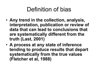 Definition of bias
• Any trend in the collection, analysis,
interpretation, publication or review of
data that can lead to conclusions that
are systematically different from the
truth (Last, 2001)
• A process at any state of inference
tending to produce results that depart
systematically from the true values
(Fletcher et al, 1988)
 