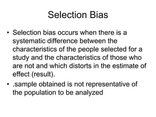 Selection Bias
• Selection bias occurs when there is a
systematic difference between the
characteristics of the people selected for a
study and the characteristics of those who
are not and which distorts in the estimate of
effect (result).
• .sample obtained is not representative of
the population to be analyzed
 