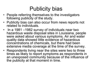 Publicity bias
• People referring themselves to the investigators
following publicity of the study.
• Publicity bias can also occur from news reports not
related to individuals.
• In a 1981 –1982 survey of individuals near two
hazardous waste disposal sites in Louisiana, people
were asked about various symptoms. Air and water
quality data showed little evidence of hazardous
concentrations of chemicals, but there had been
extensive media coverage at the time of the survey.
• Respondents living near the sites were two to three
times as likely to report symptoms as respondents in
an unexposed community because of the influence of
the publicity at that moment in time.
 