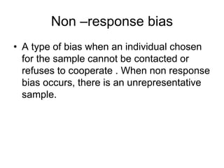Non –response bias
• A type of bias when an individual chosen
for the sample cannot be contacted or
refuses to cooperate . When non response
bias occurs, there is an unrepresentative
sample.
 