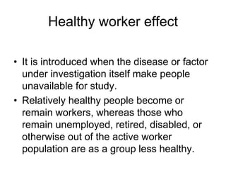 Healthy worker effect
• It is introduced when the disease or factor
under investigation itself make people
unavailable for study.
• Relatively healthy people become or
remain workers, whereas those who
remain unemployed, retired, disabled, or
otherwise out of the active worker
population are as a group less healthy.
 