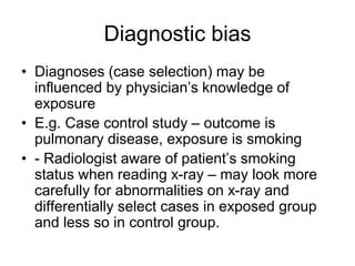 Diagnostic bias
• Diagnoses (case selection) may be
influenced by physician’s knowledge of
exposure
• E.g. Case control study – outcome is
pulmonary disease, exposure is smoking
• - Radiologist aware of patient’s smoking
status when reading x-ray – may look more
carefully for abnormalities on x-ray and
differentially select cases in exposed group
and less so in control group.
 