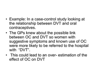 • Example: In a case-control study looking at
the relationship between DVT and oral
contraceptives.
• The GPs knew about the possible link
between OC and DVT so women with
suggestive symptoms and known use of OC
were more likely to be referred to the hospital
with “DVT”.
• This could lead to an over- estimation of the
effect of OC on DVT
 