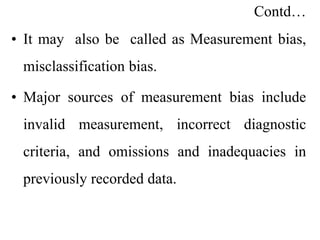 Contd…
• It may also be called as Measurement bias,
misclassification bias.
• Major sources of measurement bias include
invalid measurement, incorrect diagnostic
criteria, and omissions and inadequacies in
previously recorded data.
 