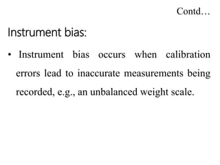 Contd…
Instrument bias:
• Instrument bias occurs when calibration
errors lead to inaccurate measurements being
recorded, e.g., an unbalanced weight scale.
 