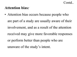 Contd..
Attention bias:
• Attention bias occurs because people who
are part of a study are usually aware of their
involvement, and as a result of the attention
received may give more favorable responses
or perform better than people who are
unaware of the study’s intent.
 